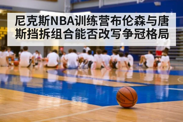 尼克斯NBA训练营布伦森与唐斯挡拆组合能否改写争冠格局 - KAIYUN SPORTS