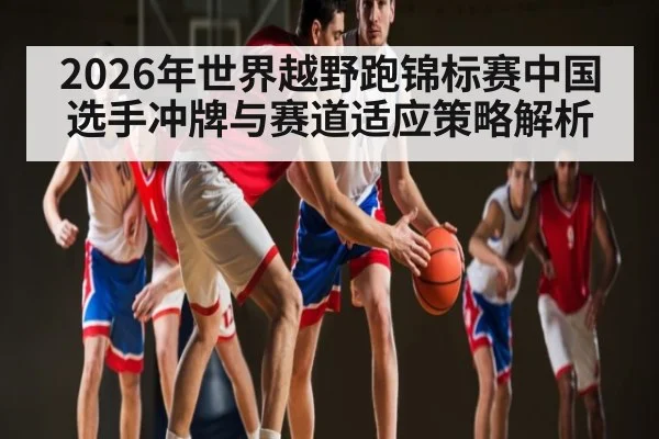 2026年世界越野跑锦标赛中国选手冲牌与赛道适应策略解析